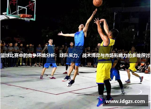 篮球比赛中的竞争环境分析：球队实力、战术博弈与市场影响力的多维探讨