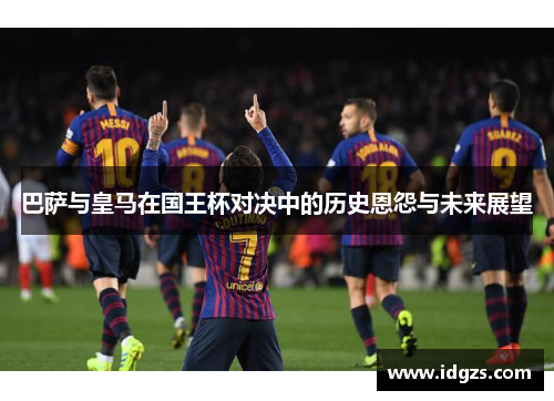 巴萨与皇马在国王杯对决中的历史恩怨与未来展望