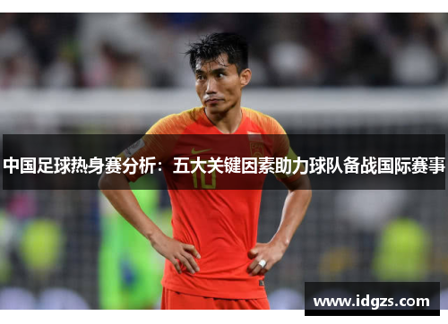 中国足球热身赛分析：五大关键因素助力球队备战国际赛事