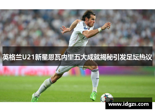 英格兰U21新星恩瓦内里五大成就揭秘引发足坛热议