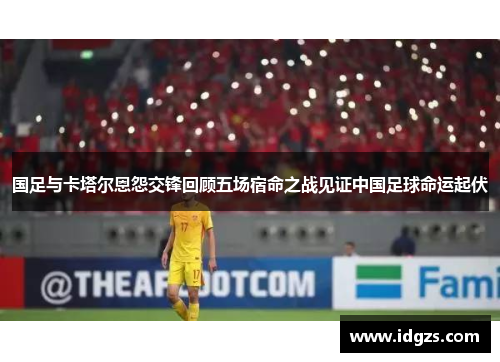 国足与卡塔尔恩怨交锋回顾五场宿命之战见证中国足球命运起伏