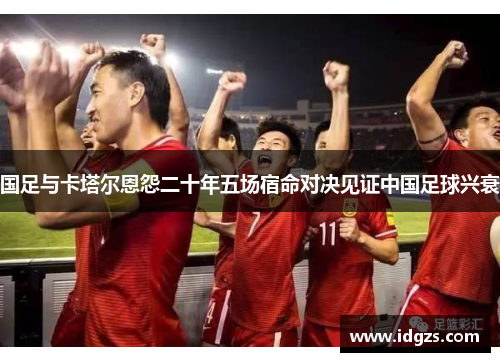 国足与卡塔尔恩怨二十年五场宿命对决见证中国足球兴衰