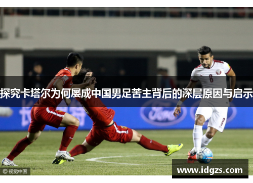 探究卡塔尔为何屡成中国男足苦主背后的深层原因与启示